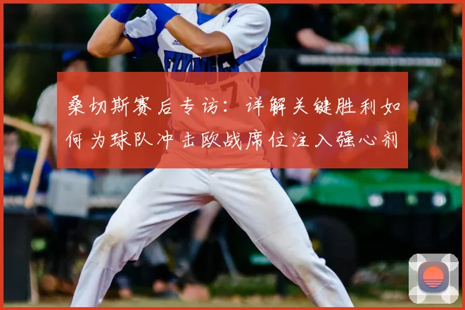 桑切斯赛后专访：详解关键胜利如何为球队冲击欧战席位注入强心剂