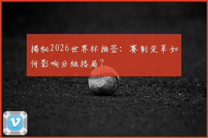 揭秘2026世界杯抽签:赛制变革如何影响分组格局?