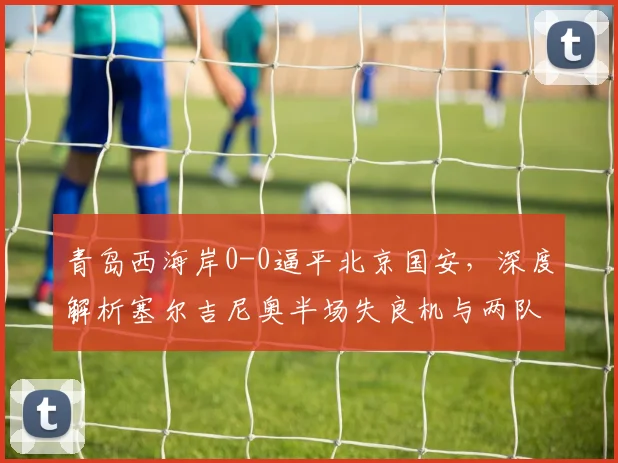 青岛西海岸0-0逼平北京国安，深度解析塞尔吉尼奥半场失良机与两队战术得失
